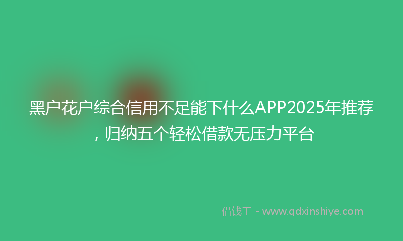 黑户花户综合信用不足能下什么APP2025年推荐，归纳五个轻松借款无压力平台