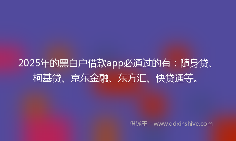 2025年的黑白户借款app必通过的有：随身贷、柯基贷、京东金融、东方汇、快贷通等。
