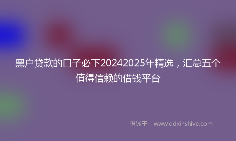 黑户贷款的口子必下20242025年精选，汇总五个值得信赖的借钱平台