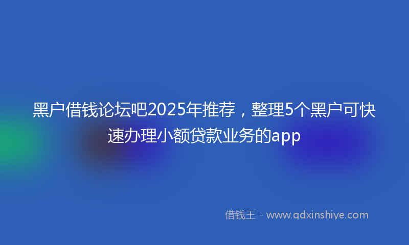 黑户借钱论坛吧2025年推荐，整理5个黑户可快速办理小额贷款业务的app