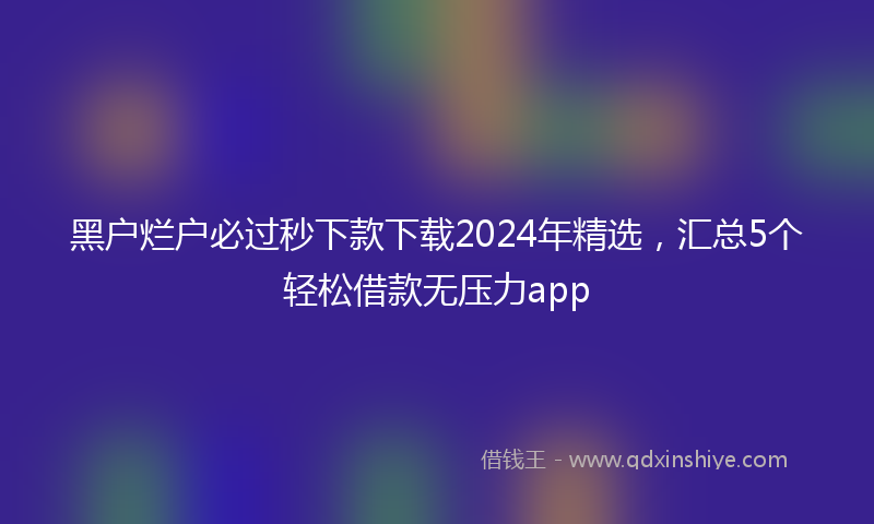 黑户烂户必过秒下款下载2024年精选，汇总5个轻松借款无压力app