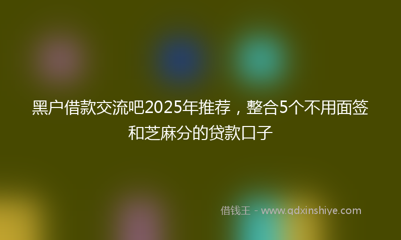 黑户借款交流吧2025年推荐，整合5个不用面签和芝麻分的贷款口子