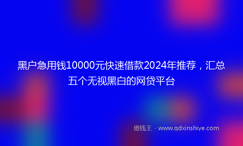 黑户急用钱10000元快速借款2024年推荐，汇总五个无视黑白的网贷平台