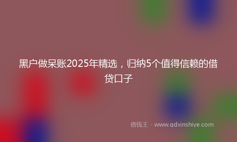 黑户做呆账2025年精选，归纳5个值得信赖的借贷口子