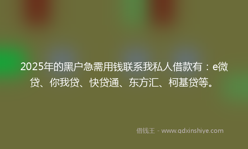 2025年的黑户急需用钱联系我私人借款有：e微贷、你我贷、快贷通、东方汇、柯基贷等。
