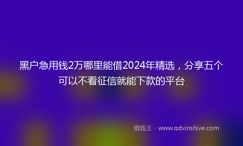 黑户急用钱2万哪里能借2024年精选，分享五个可以不看征信就能下款的平台