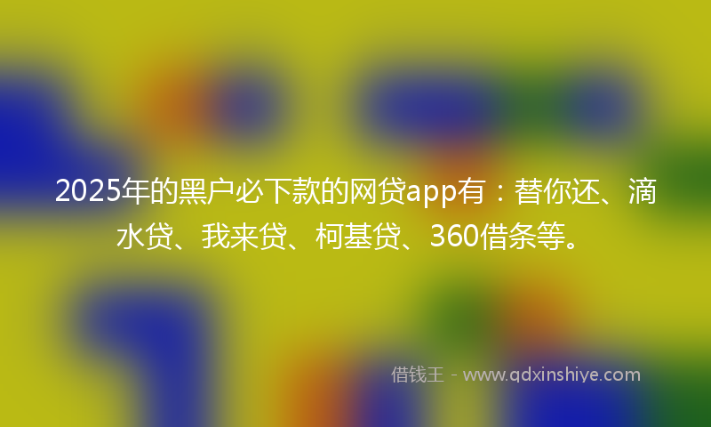 2025年的黑户必下款的网贷app有：替你还、滴水贷、我来贷、柯基贷、360借条等。