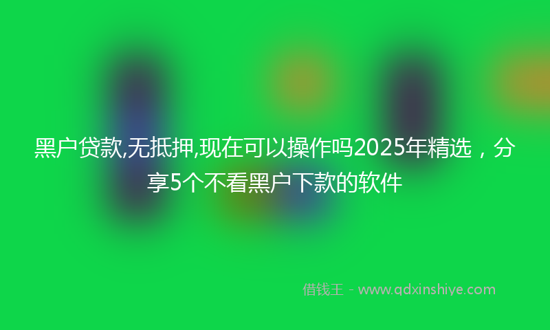 黑户贷款,无抵押,现在可以操作吗2025年精选，分享5个不看黑户下款的软件