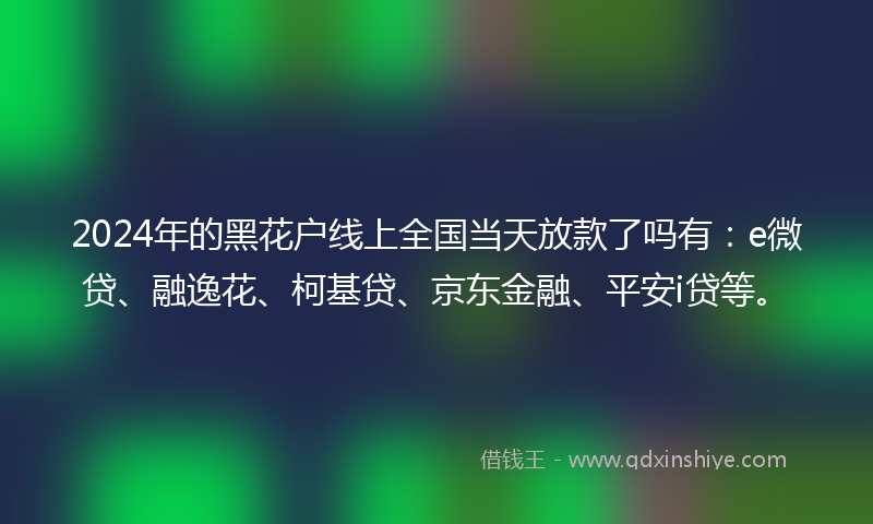 2024年的黑花户线上全国当天放款了吗有：e微贷、融逸花、柯基贷、京东金融、平安i贷等。