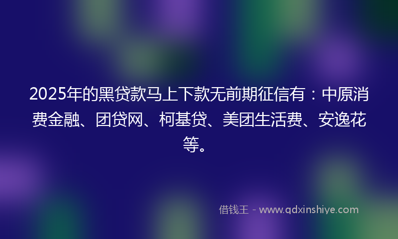 2025年的黑贷款马上下款无前期征信有：中原消费金融、团贷网、柯基贷、美团生活费、安逸花等。