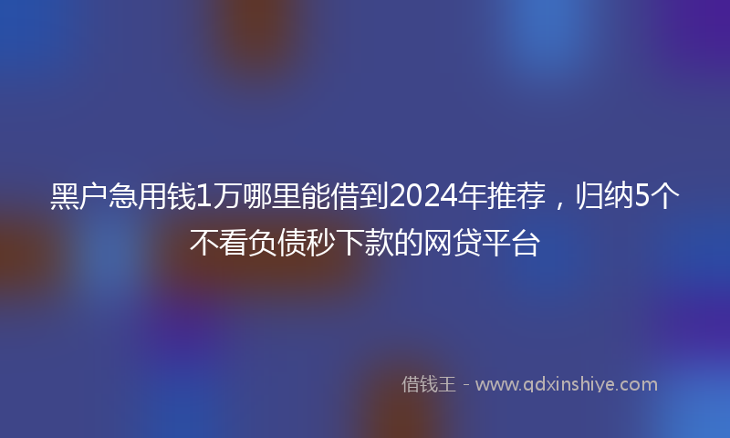 黑户急用钱1万哪里能借到2024年推荐，归纳5个不看负债秒下款的网贷平台