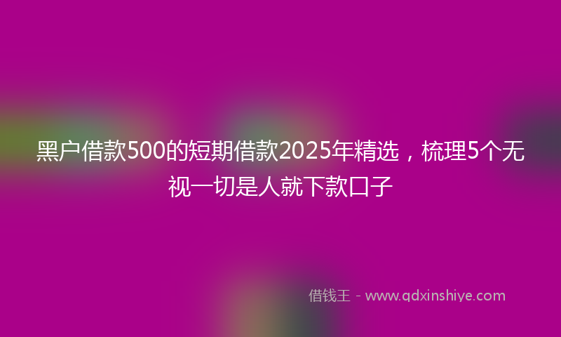 黑户借款500的短期借款2025年精选，梳理5个无视一切是人就下款口子