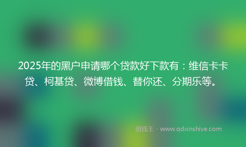 2025年的黑户申请哪个贷款好下款有：维信卡卡贷、柯基贷、微博借钱、替你还、分期乐等。