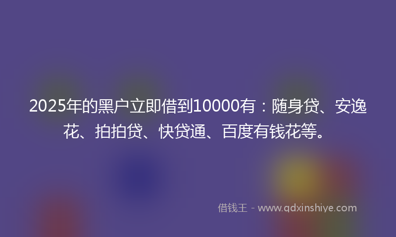 2025年的黑户立即借到10000有：随身贷、安逸花、拍拍贷、快贷通、百度有钱花等。
