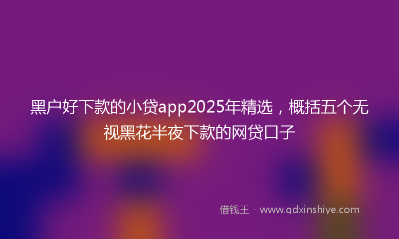 黑户好下款的小贷app2025年精选，概括五个无视黑花半夜下款的网贷口子