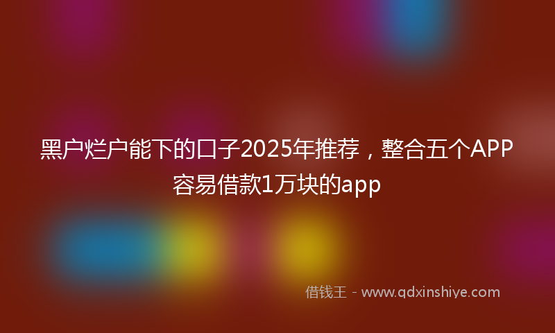 黑户烂户能下的口子2025年推荐，整合五个APP容易借款1万块的app