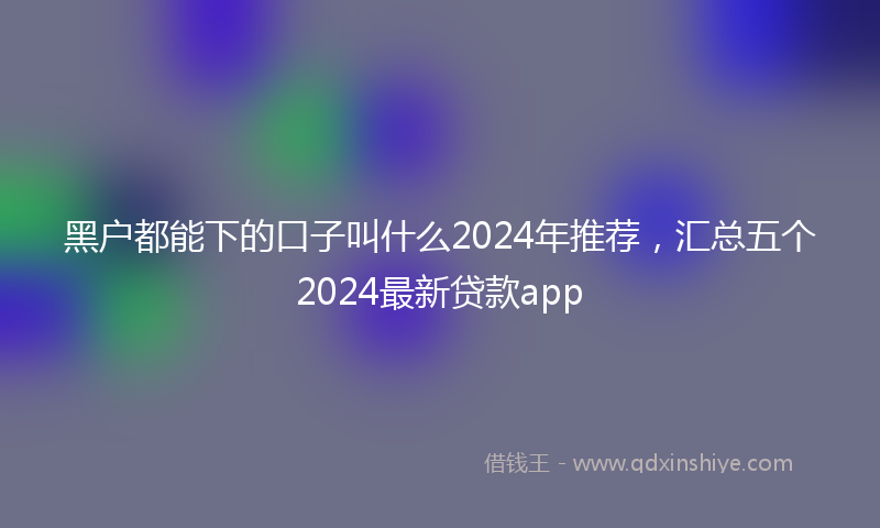 黑户都能下的口子叫什么2024年推荐，汇总五个2024最新贷款app