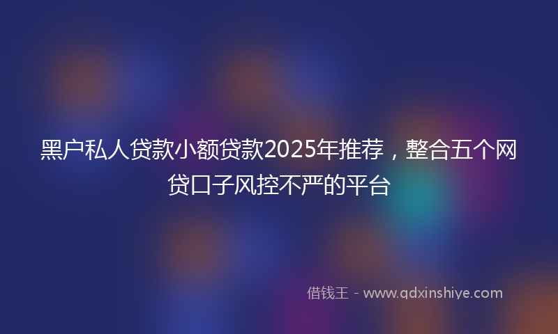 黑户私人贷款小额贷款2025年推荐，整合五个网贷口子风控不严的平台
