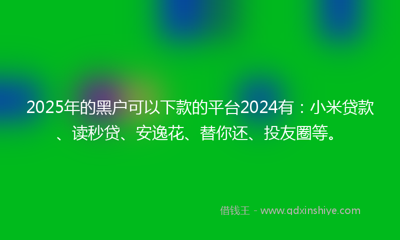 2025年的黑户可以下款的平台2024有：小米贷款、读秒贷、安逸花、替你还、投友圈等。