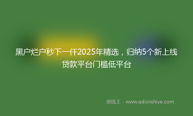 黑户烂户秒下一仟2025年精选，归纳5个新上线贷款平台门槛低平台