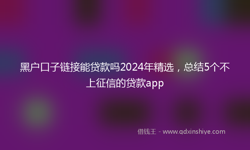 黑户口子链接能贷款吗2024年精选，总结5个不上征信的贷款app