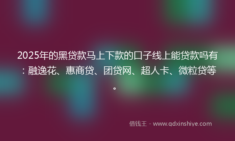 2025年的黑贷款马上下款的口子线上能贷款吗有：融逸花、惠商贷、团贷网、超人卡、微粒贷等。
