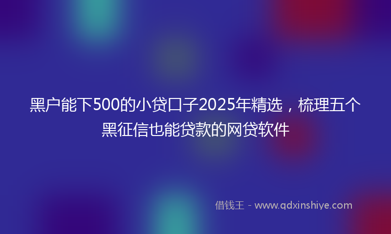 黑户能下500的小贷口子2025年精选，梳理五个黑征信也能贷款的网贷软件