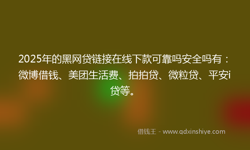 2025年的黑网贷链接在线下款可靠吗安全吗有：微博借钱、美团生活费、拍拍贷、微粒贷、平安i贷等。