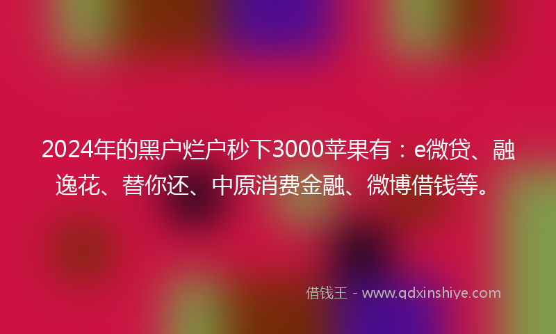 2024年的黑户烂户秒下3000苹果有：e微贷、融逸花、替你还、中原消费金融、微博借钱等。