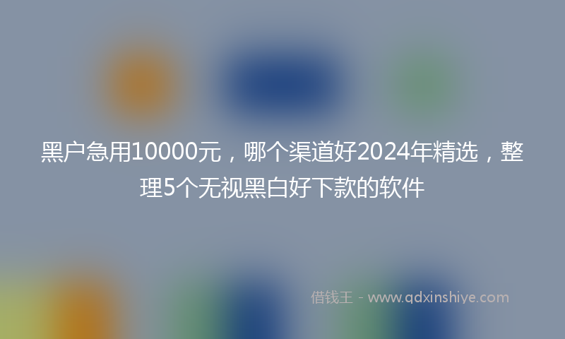 黑户急用10000元，哪个渠道好2024年精选，整理5个无视黑白好下款的软件