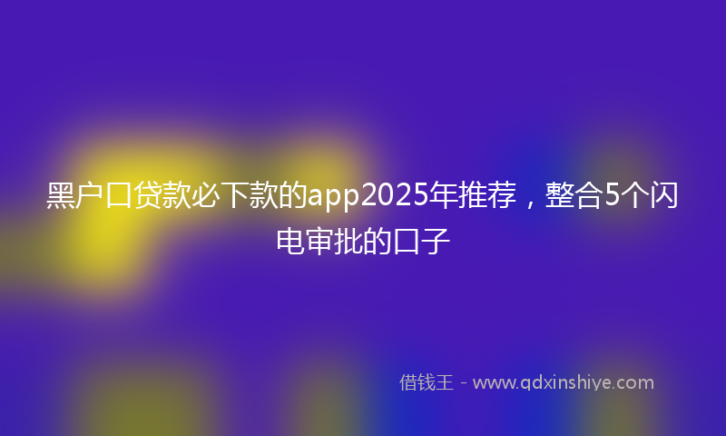 黑户口贷款必下款的app2025年推荐，整合5个闪电审批的口子