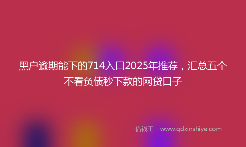 黑户逾期能下的714入口2025年推荐，汇总五个不看负债秒下款的网贷口子