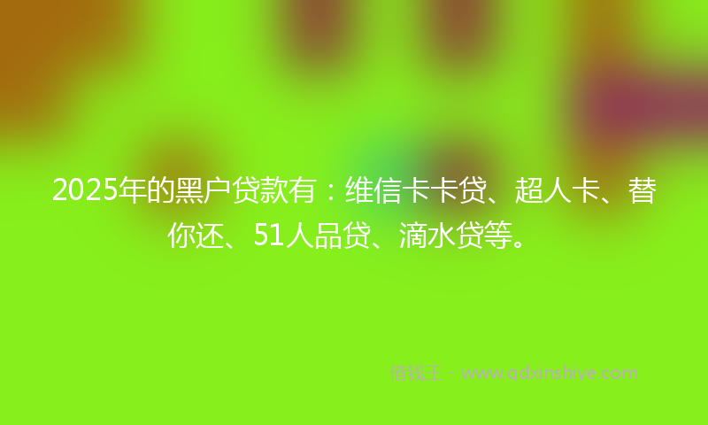 2025年的黑户贷款有：维信卡卡贷、超人卡、替你还、51人品贷、滴水贷等。
