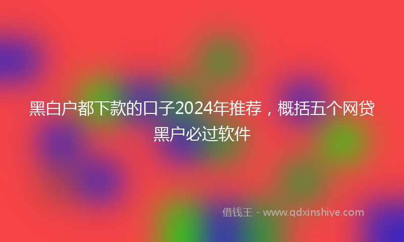 黑白户都下款的口子2024年推荐，概括五个网贷黑户必过软件