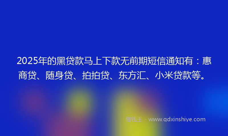 2025年的黑贷款马上下款无前期短信通知有：惠商贷、随身贷、拍拍贷、东方汇、小米贷款等。