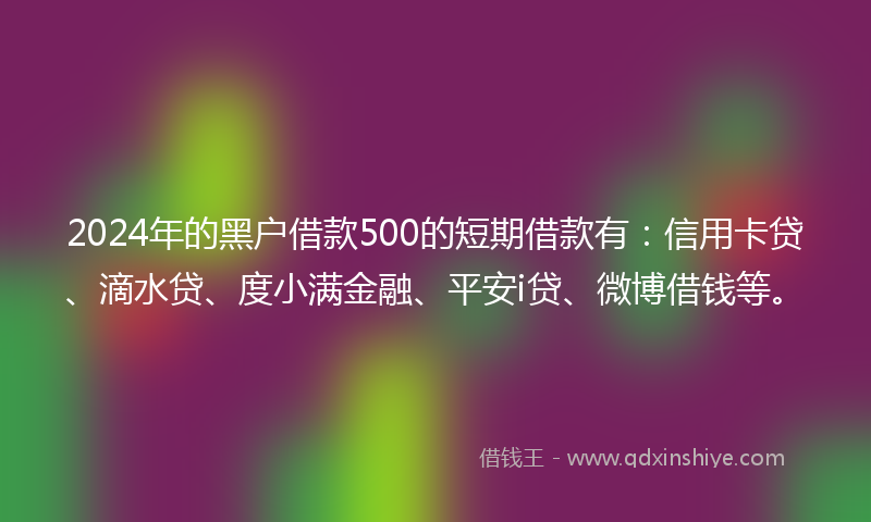 2024年的黑户借款500的短期借款有：信用卡贷、滴水贷、度小满金融、平安i贷、微博借钱等。