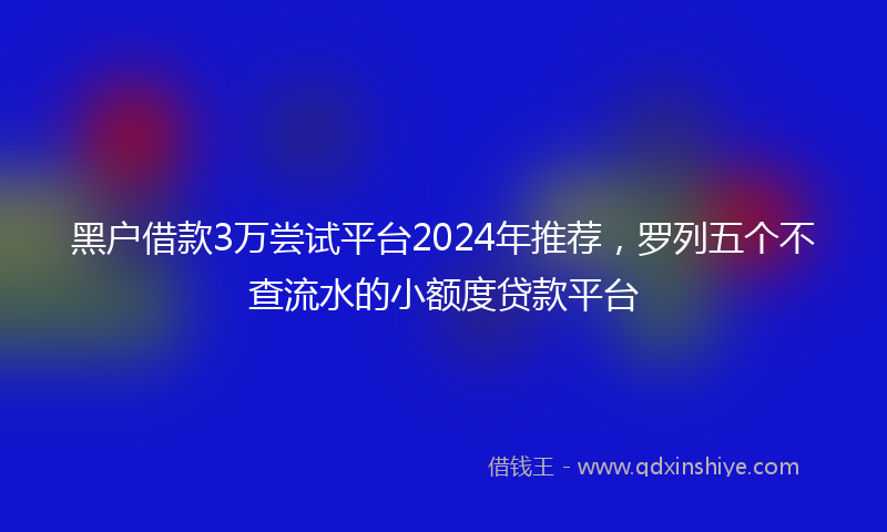 黑户借款3万尝试平台2024年推荐，罗列五个不查流水的小额度贷款平台