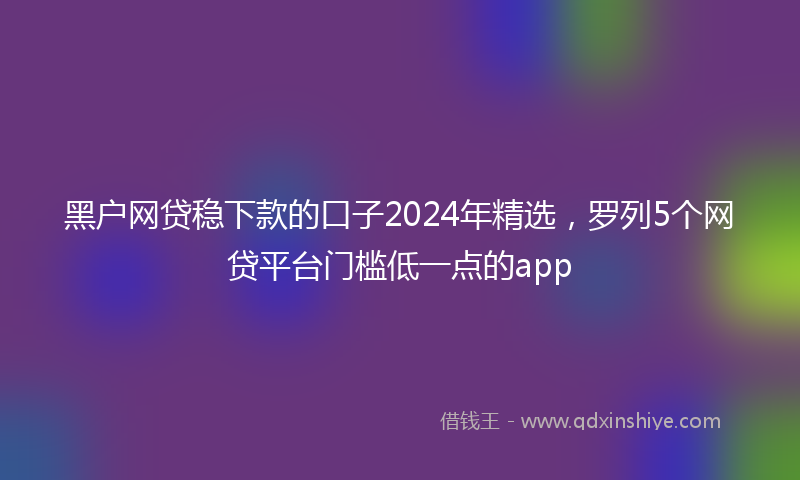 黑户网贷稳下款的口子2024年精选，罗列5个网贷平台门槛低一点的app