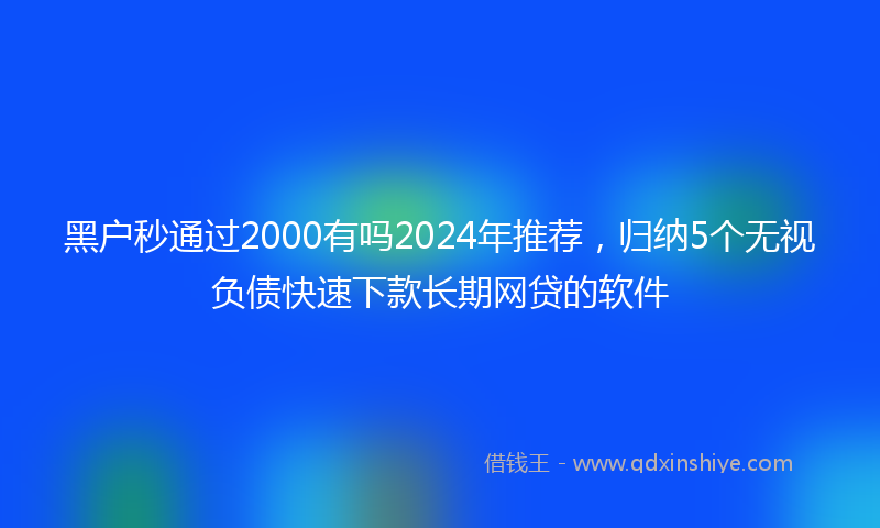 黑户秒通过2000有吗2024年推荐，归纳5个无视负债快速下款长期网贷的软件