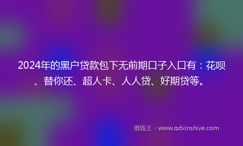 2024年的黑户贷款包下无前期口子入口有：花呗、替你还、超人卡、人人贷、好期贷等。