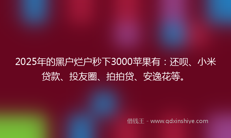 2025年的黑户烂户秒下3000苹果有：还呗、小米贷款、投友圈、拍拍贷、安逸花等。
