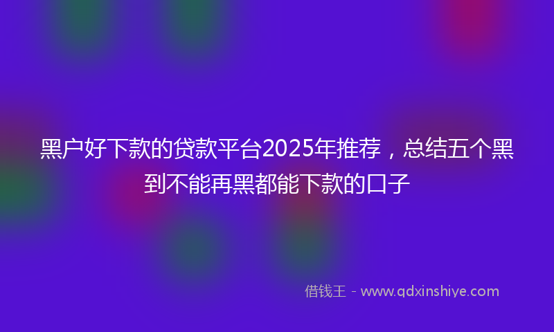 黑户好下款的贷款平台2025年推荐，总结五个黑到不能再黑都能下款的口子