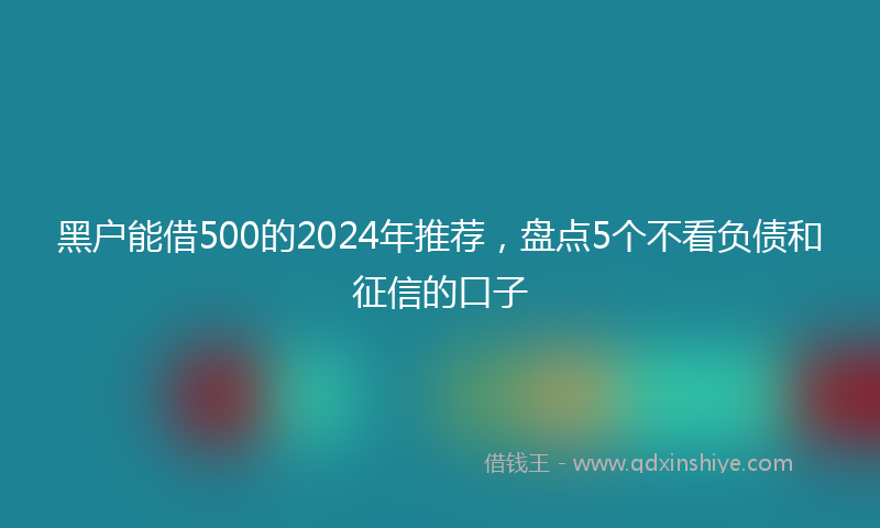 黑户能借500的2024年推荐，盘点5个不看负债和征信的口子