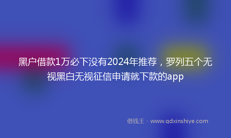 黑户借款1万必下没有2024年推荐，罗列五个无视黑白无视征信申请就下款的app