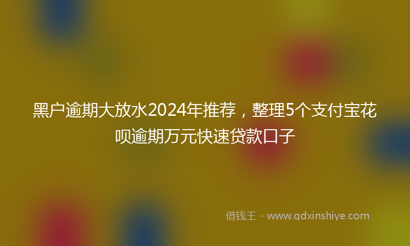 黑户逾期大放水2024年推荐，整理5个支付宝花呗逾期万元快速贷款口子