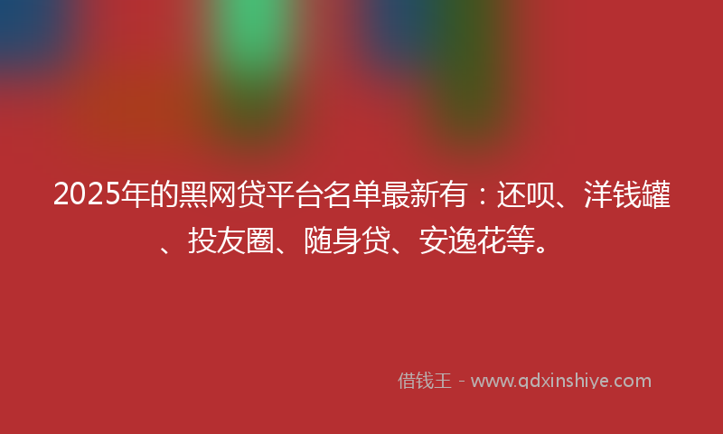 2025年的黑网贷平台名单最新有：还呗、洋钱罐、投友圈、随身贷、安逸花等。