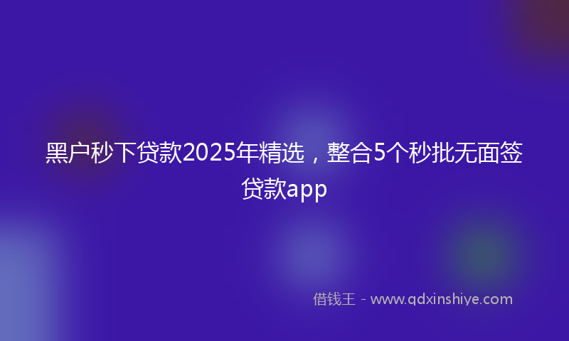 黑户秒下贷款2025年精选，整合5个秒批无面签贷款app