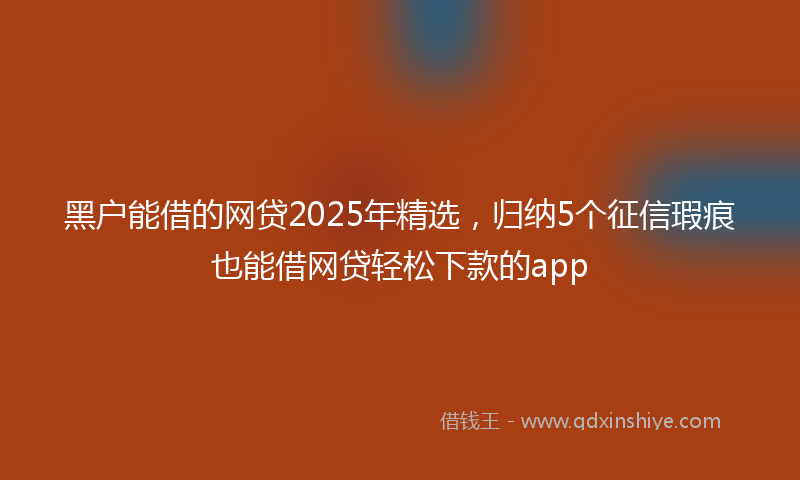 黑户能借的网贷2025年精选，归纳5个征信瑕疵也能借网贷轻松下款的app