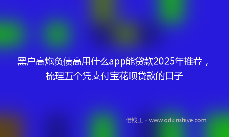 黑户高炮负债高用什么app能贷款2025年推荐，梳理五个凭支付宝花呗贷款的口子