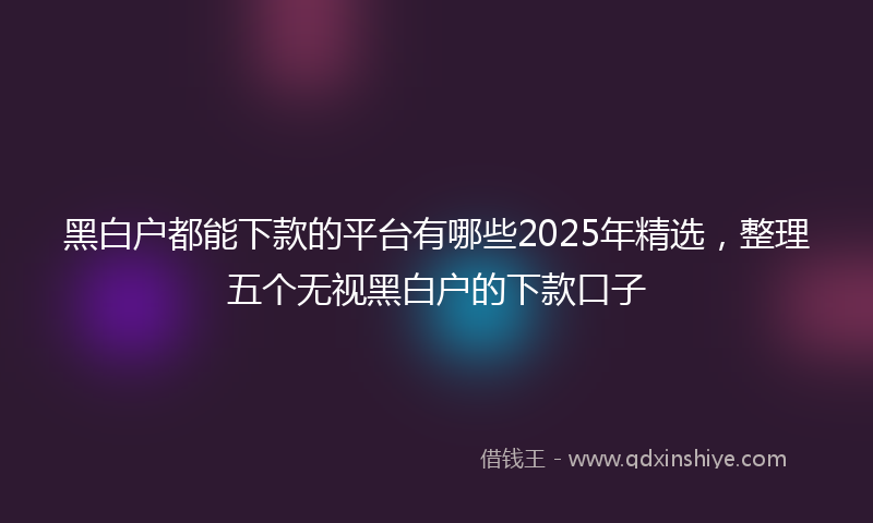 黑白户都能下款的平台有哪些2025年精选，整理五个无视黑白户的下款口子